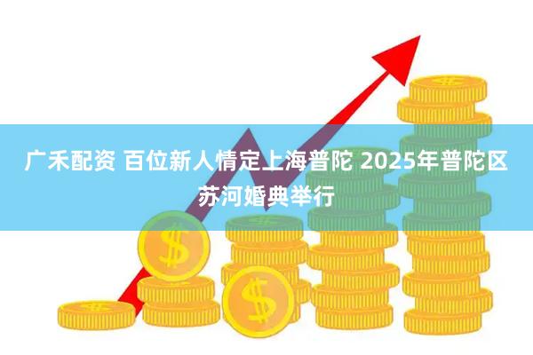 广禾配资 百位新人情定上海普陀 2025年普陀区苏河婚典举行