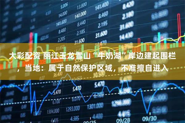 大彩配资 丽江玉龙雪山“牛奶湖”岸边建起围栏，当地：属于自然保护区域，不准擅自进入