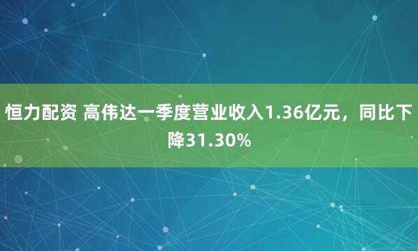 恒力配资 高伟达一季度营业收入1.36亿元，同比下降31.30%