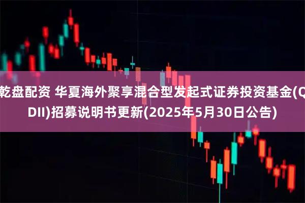 乾盘配资 华夏海外聚享混合型发起式证券投资基金(QDII)招募说明书更新(2025年5月30日公告)