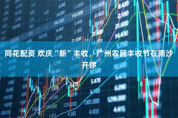 同花配资 欢庆“新”丰收，广州农民丰收节在南沙开锣