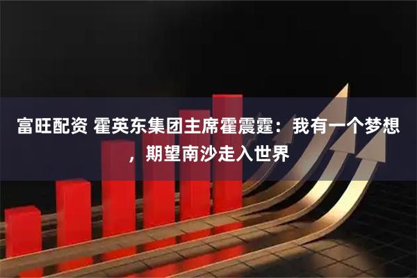 富旺配资 霍英东集团主席霍震霆：我有一个梦想，期望南沙走入世界