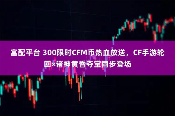 富配平台 300限时CFM币热血放送，CF手游轮回×诸神黄昏夺宝同步登场