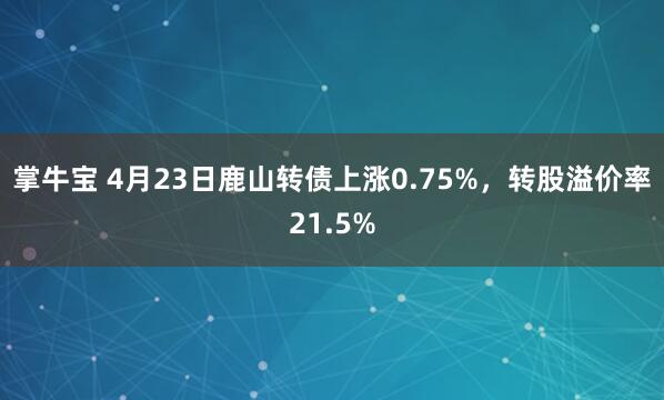 掌牛宝 4月23日鹿山转债上涨0.75%，转股溢价率21.5%