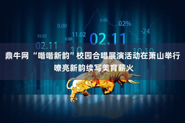 鼎牛网 “喈喈新韵”校园合唱展演活动在萧山举行 嘹亮新韵续写美育薪火