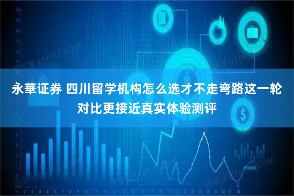 永華证券 四川留学机构怎么选才不走弯路这一轮对比更接近真实体验测评